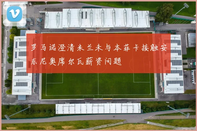 罗马诺澄清米兰未与本菲卡接触安东尼奥席尔瓦薪资问题