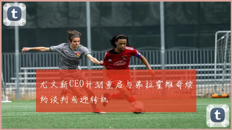 尤文新CEO计划重启与弗拉霍维奇续约谈判或迎转机