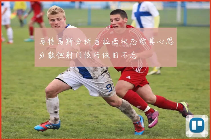 马特乌斯分析吉拉西状态称其心思分散但射门技巧依旧不忘