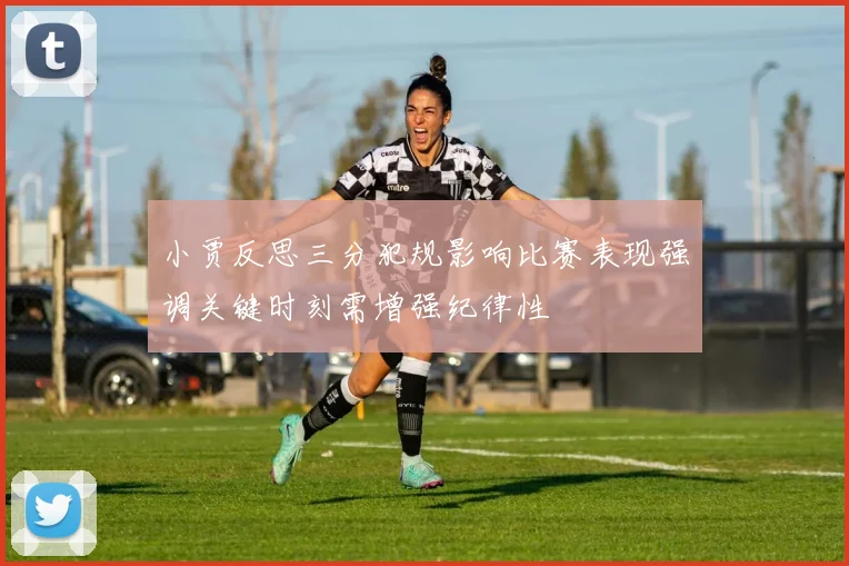 小贾反思三分犯规影响比赛表现强调关键时刻需增强纪律性