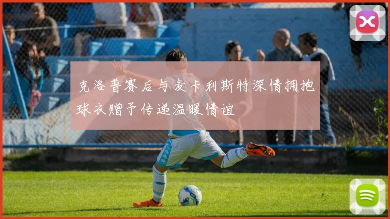 克洛普赛后与麦卡利斯特深情拥抱球衣赠予传递温暖情谊