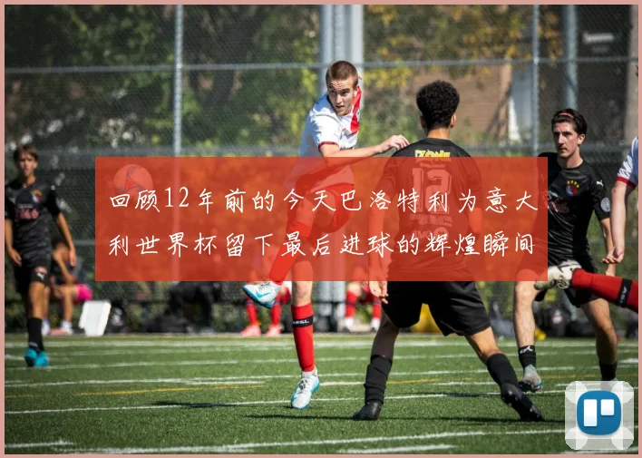 回顾12年前的今天巴洛特利为意大利世界杯留下最后进球的辉煌瞬间