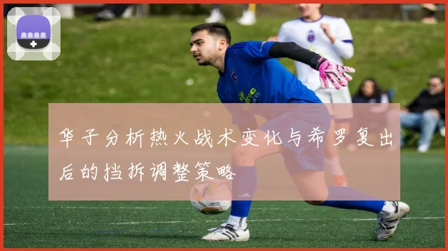 华子分析热火战术变化与希罗复出后的挡拆调整策略