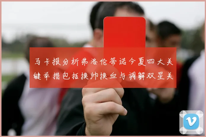 马卡报分析弗洛伦蒂诺今夏四大关键举措包括换帅换血与调解双星关系