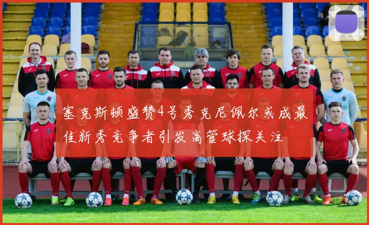 塞克斯顿盛赞4号秀克尼佩尔或成最佳新秀竞争者引发高管球探关注
