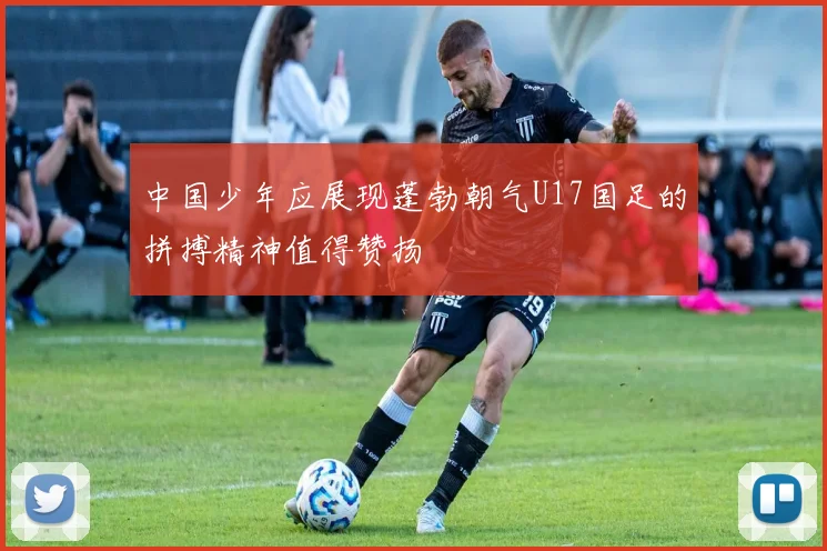 中国少年应展现蓬勃朝气U17国足的拼搏精神值得赞扬