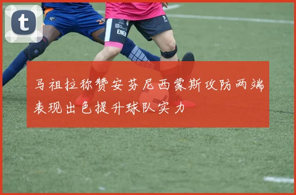 马祖拉称赞安芬尼西蒙斯攻防两端表现出色提升球队实力