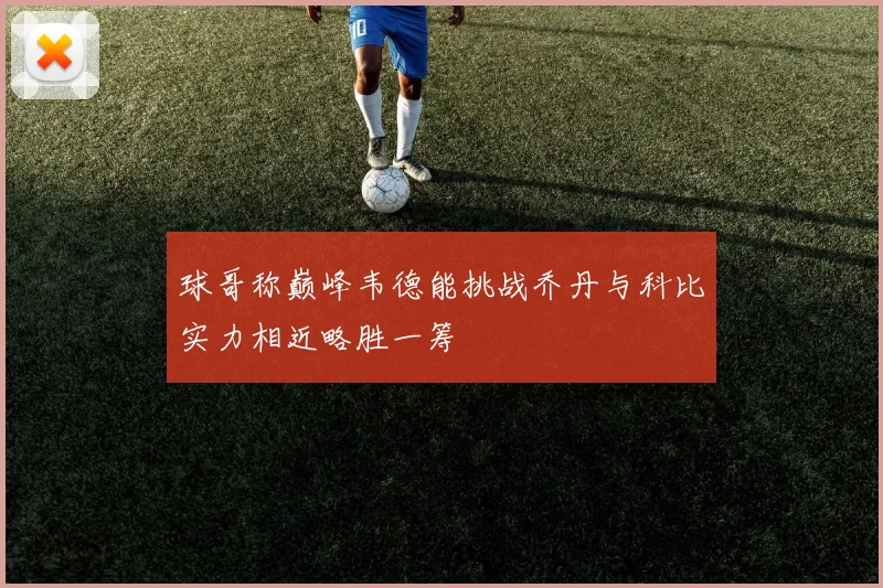 球哥称巅峰韦德能挑战乔丹与科比实力相近略胜一筹