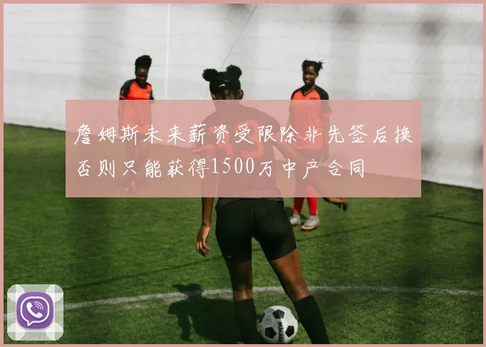 詹姆斯未来薪资受限除非先签后换否则只能获得1500万中产合同