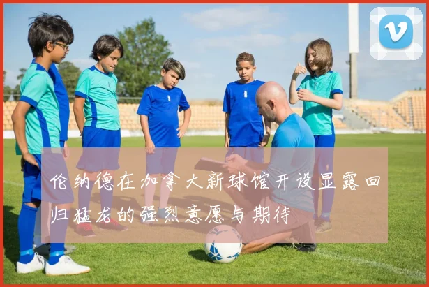 伦纳德在加拿大新球馆开设显露回归猛龙的强烈意愿与期待
