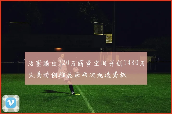 活塞腾出720万薪资空间并创1480万交易特例雄鹿获两次轮选秀权