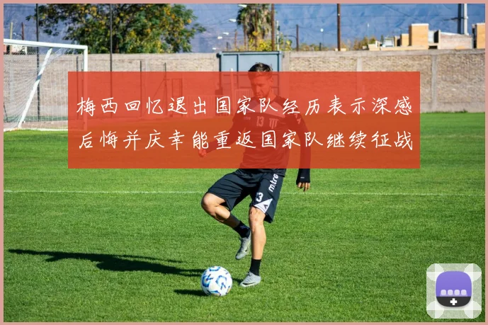 梅西回忆退出国家队经历表示深感后悔并庆幸能重返国家队继续征战
