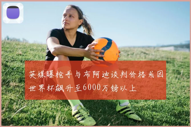 英媒曝枪手与布阿迪谈判价格或因世界杯飙升至6000万镑以上