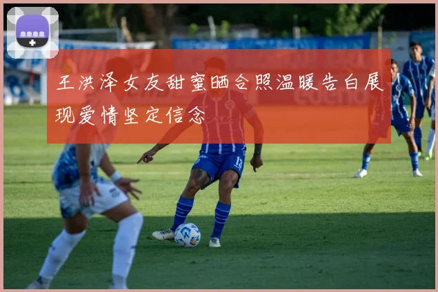 王洪泽女友甜蜜晒合照温暖告白展现爱情坚定信念