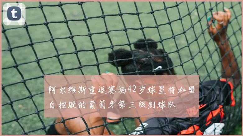 阿尔维斯重返赛场42岁球星将加盟自控股的葡萄牙第三级别球队
