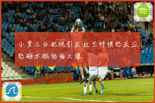 小贾三分犯规引发杜兰特愤怒反应怒砸水瓶场面火爆