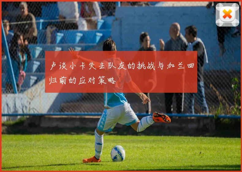 卢谈小卡失去队友的挑战与加兰回归前的应对策略