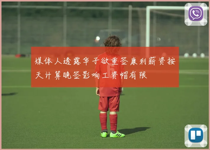 媒体人透露华子欲重签康利薪资按天计算晚签影响工资帽有限