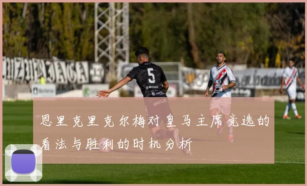 恩里克里克尔梅对皇马主席竞选的看法与胜利的时机分析