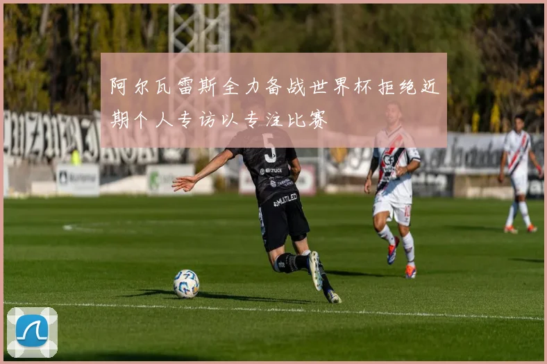 阿尔瓦雷斯全力备战世界杯拒绝近期个人专访以专注比赛