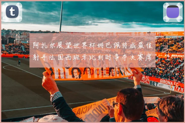 阿扎尔展望世界杯姆巴佩将成最佳射手法国西班牙比利时争夺决赛席位