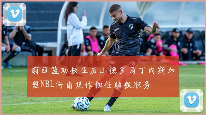前辽篮助教亚历山德罗马丁内斯加盟NBL河南焦作担任助教职务