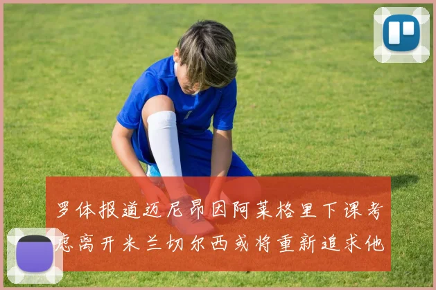 罗体报道迈尼昂因阿莱格里下课考虑离开米兰切尔西或将重新追求他