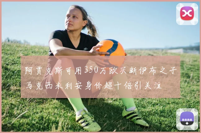 阿贾克斯可用350万欧买断伊布之子马克西米利安身价超十倍引关注