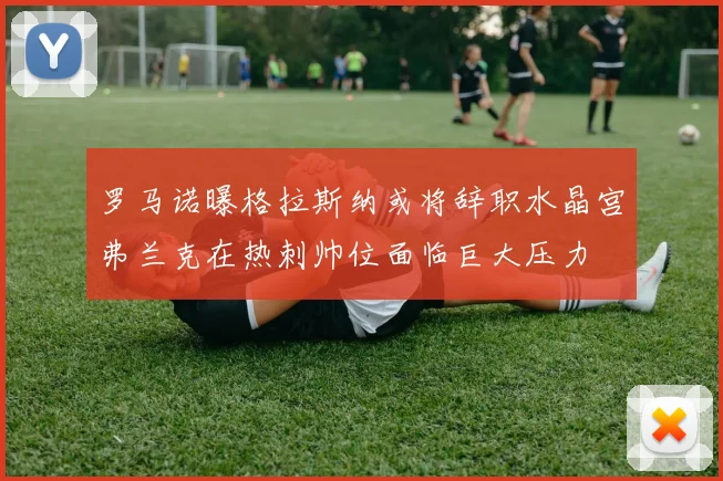 罗马诺曝格拉斯纳或将辞职水晶宫弗兰克在热刺帅位面临巨大压力