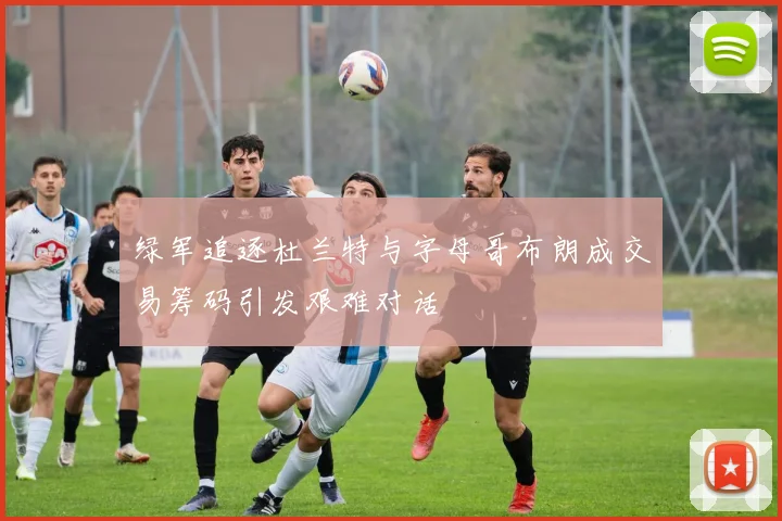 绿军追逐杜兰特与字母哥布朗成交易筹码引发艰难对话