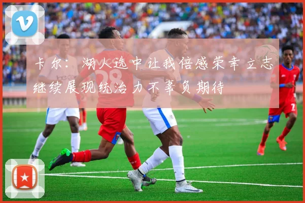 卡尔：湖人选中让我倍感荣幸立志继续展现统治力不辜负期待