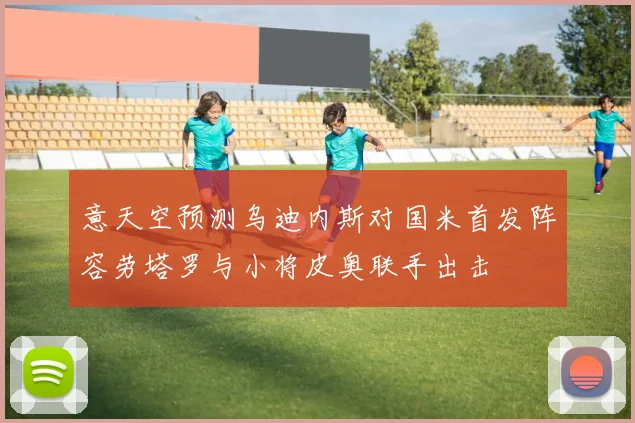 意天空预测乌迪内斯对国米首发阵容劳塔罗与小将皮奥联手出击