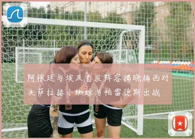 阿根廷与埃及首发阵容揭晓梅西对决萨拉赫小蜘蛛与帕雷德斯出战