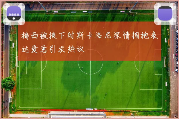 梅西被换下时斯卡洛尼深情拥抱表达爱意引发热议